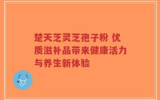楚天芝灵芝孢子粉 优质滋补品带来健康活力与养生新体验