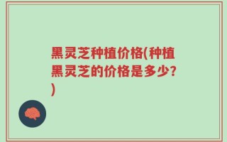 黑灵芝种植价格(种植黑灵芝的价格是多少？)