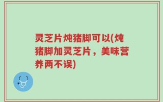灵芝片炖猪脚可以(炖猪脚加灵芝片，美味营养两不误)