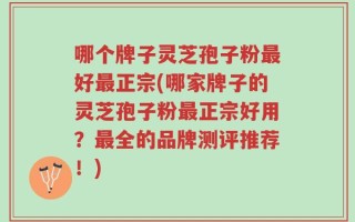 哪个牌子灵芝孢子粉最好最正宗(哪家牌子的灵芝孢子粉最正宗好用？最全的品牌测评推荐！)