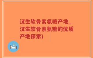 汉生软骨素氨糖产地_汉生软骨素氨糖的优质产地探索)
