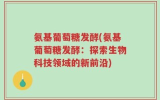 氨基葡萄糖发酵(氨基葡萄糖发酵：探索生物科技领域的新前沿)