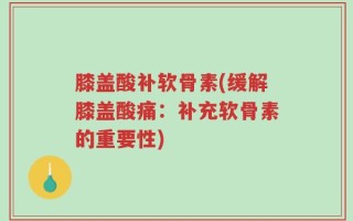 膝盖酸补软骨素(缓解膝盖酸痛：补充软骨素的重要性)