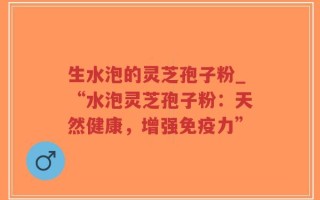 生水泡的灵芝孢子粉_“水泡灵芝孢子粉：天然健康，增强免疫力”