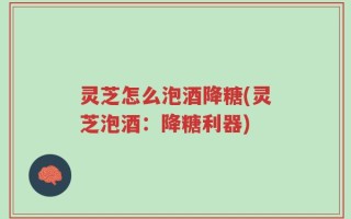 灵芝怎么泡酒降糖(灵芝泡酒：降糖利器)