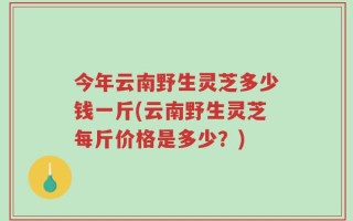今年云南野生灵芝多少钱一斤(云南野生灵芝每斤价格是多少？)