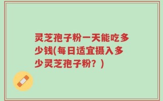 灵芝孢子粉一天能吃多少钱(每日适宜摄入多少灵芝孢子粉？)