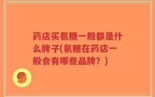 药店买氨糖一般都是什么牌子(氨糖在药店一般会有哪些品牌？)