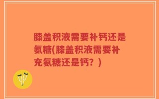 膝盖积液需要补钙还是氨糖(膝盖积液需要补充氨糖还是钙？)