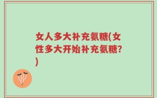 女人多大补充氨糖(女性多大开始补充氨糖？)