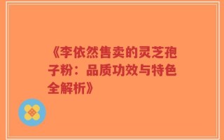 《李依然售卖的灵芝孢子粉：品质功效与特色全解析》
