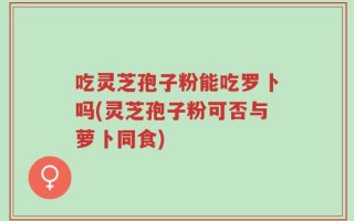 吃灵芝孢子粉能吃罗卜吗(灵芝孢子粉可否与萝卜同食)