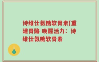 诗维仕氨糖软骨素(重建骨骼 唤醒活力：诗维仕氨糖软骨素