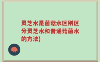灵芝水是菌菇水区别区分灵芝水和普通菇菌水的方法)