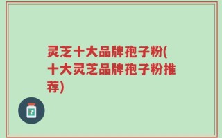灵芝十大品牌孢子粉(十大灵芝品牌孢子粉推荐)