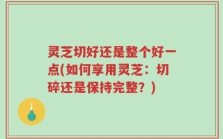 灵芝切好还是整个好一点(如何享用灵芝：切碎还是保持完整？)