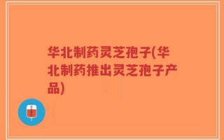 华北制药灵芝孢子(华北制药推出灵芝孢子产品)