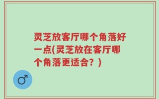 灵芝放客厅哪个角落好一点(灵芝放在客厅哪个角落更适合？)