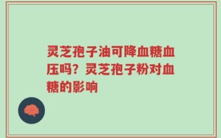 灵芝孢子油可降血糖血压吗？灵芝孢子粉对血糖的影响