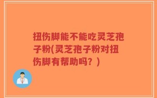 扭伤脚能不能吃灵芝孢子粉(灵芝孢子粉对扭伤脚有帮助吗？)