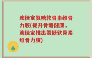 澳佳宝氨糖软骨素维骨力胶(提升骨骼健康，澳佳宝推出氨糖软骨素维骨力胶)