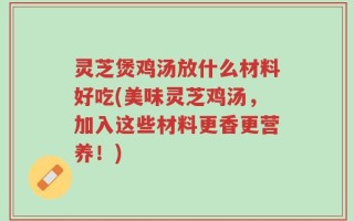 灵芝煲鸡汤放什么材料好吃(美味灵芝鸡汤，加入这些材料更香更营养！)