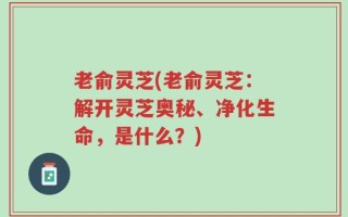老俞灵芝(老俞灵芝：解开灵芝奥秘、净化生命，是什么？)