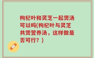枸杞叶和灵芝一起煲汤可以吗(枸杞叶与灵芝共煲营养汤，这样做是否可行？)