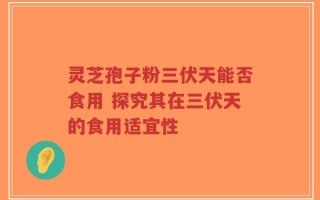 灵芝孢子粉三伏天能否食用 探究其在三伏天的食用适宜性