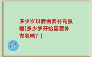 多少岁以后需要补充氨糖(多少岁开始需要补充氨糖？)