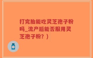 打完胎能吃灵芝孢子粉吗_流产后能否服用灵芝孢子粉？)