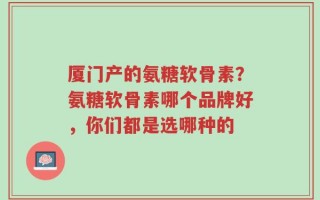 厦门产的氨糖软骨素？氨糖软骨素哪个品牌好，你们都是选哪种的