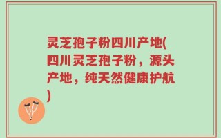 灵芝孢子粉四川产地(四川灵芝孢子粉，源头产地，纯天然健康护航)
