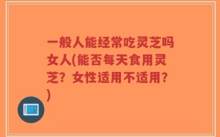一般人能经常吃灵芝吗女人(能否每天食用灵芝？女性适用不适用？)