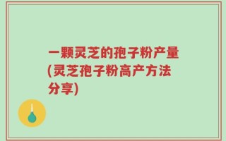一颗灵芝的孢子粉产量(灵芝孢子粉高产方法分享)