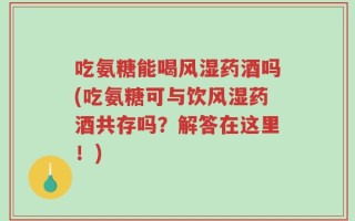 吃氨糖能喝风湿药酒吗(吃氨糖可与饮风湿药酒共存吗？解答在这里！)