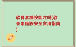 软骨素糖胺能吃吗(软骨素糖胺安全食用指南)
