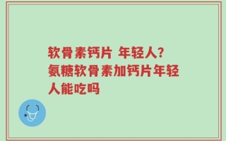 软骨素钙片 年轻人？氨糖软骨素加钙片年轻人能吃吗