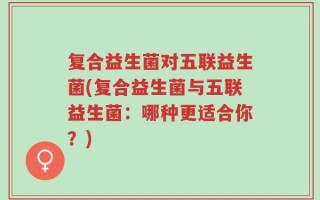 复合益生菌对五联益生菌(复合益生菌与五联益生菌：哪种更适合你？)
