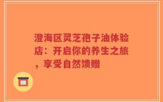 澄海区灵芝孢子油体验店：开启你的养生之旅，享受自然馈赠