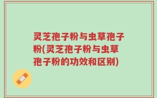 灵芝孢子粉与虫草孢子粉(灵芝孢子粉与虫草孢子粉的功效和区别)