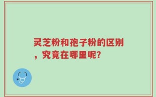 灵芝粉和孢子粉的区别，究竟在哪里呢？