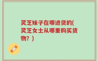 灵芝妹子在哪进货的(灵芝女士从哪里购买货物？)