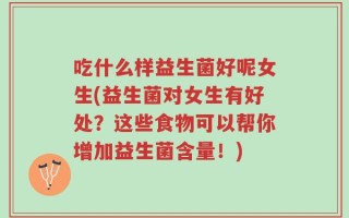 吃什么样益生菌好呢女生(益生菌对女生有好处？这些食物可以帮你增加益生菌含量！)