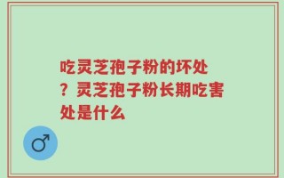 吃灵芝孢子粉的坏处 ？灵芝孢子粉长期吃害处是什么