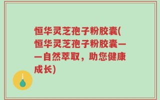 恒华灵芝孢子粉胶囊(恒华灵芝孢子粉胶囊——自然萃取，助您健康成长)