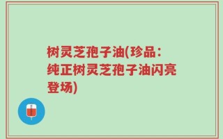 树灵芝孢子油(珍品：纯正树灵芝孢子油闪亮登场)
