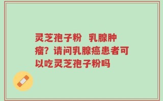 灵芝孢子粉  乳腺肿瘤？请问乳腺癌患者可以吃灵芝孢子粉吗
