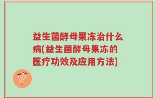 益生菌酵母果冻治什么病(益生菌酵母果冻的医疗功效及应用方法)
