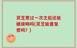 灵芝煮过一次之后还能继续喝吗(灵芝能重复煮吗？)